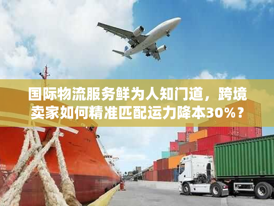 国际物流服务鲜为人知门道，跨境卖家如何精准匹配运力降本30%？