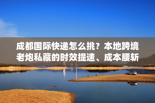 成都国际快递怎么挑？本地跨境老炮私藏的时效提速、成本腰斩干货