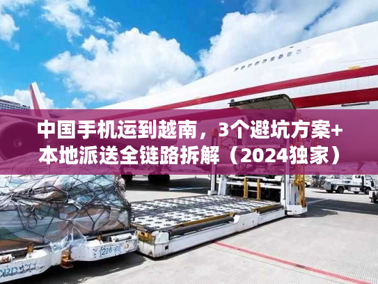 中国手机运到越南，3个避坑方案+本地派送全链路拆解（2024独家）
