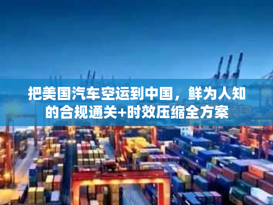 把美国汽车空运到中国，鲜为人知的合规通关+时效压缩全方案