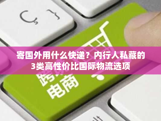 寄国外用什么快递？内行人私藏的3类高性价比国际物流选项