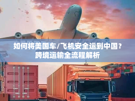 如何将美国车/飞机安全运到中国?跨境运输全流程解析 如何将美国车/飞机安全运到中国?跨境运输全流程解析