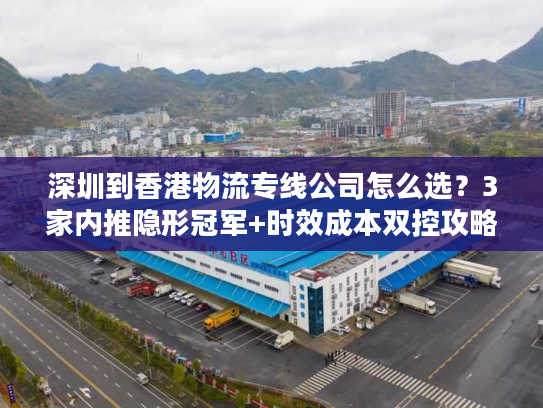 深圳到香港物流专线公司怎么选？3家内推隐形冠军+时效成本双控攻略