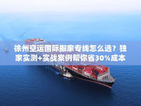 徐州空运国际搬家专线怎么选？独家实测+实战案例帮你省30%成本