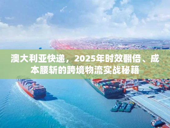澳大利亚快递，2025年时效翻倍、成本腰斩的跨境物流实战秘籍
