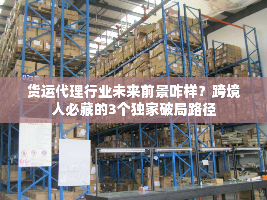 货运代理行业未来前景咋样？跨境人必藏的3个独家破局路径