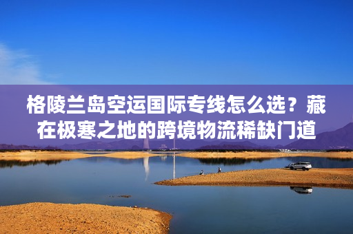 格陵兰岛空运国际专线怎么选?藏在极寒之地的跨境物流稀缺门道 格陵兰岛空运国际专线怎么选?藏在极寒之地的跨境物流稀缺门道