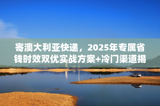寄澳大利亚快递，2025年专属省钱时效双优实战方案+冷门渠道揭秘
