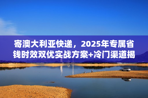 寄澳大利亚快递，2025年专属省钱时效双优实战方案+冷门渠道揭秘