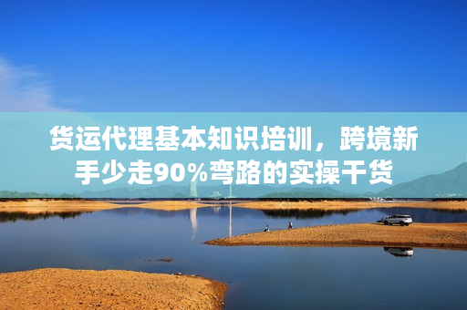 货运代理基本知识培训，跨境新手少走90%弯路的实操干货