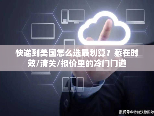 快递到美国怎么选最划算？藏在时效/清关/报价里的冷门门道