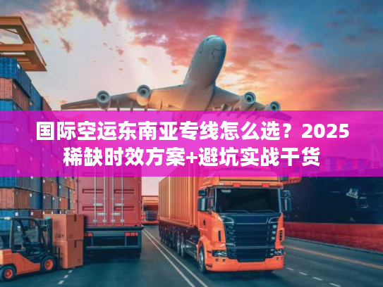国际空运东南亚专线怎么选？2025稀缺时效方案+避坑实战干货