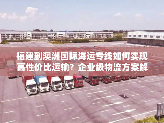 福建到澳洲国际海运专线如何实现高性价比运输？企业级物流方案解析