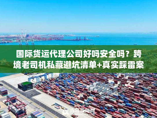 国际货运代理公司好吗安全吗？跨境老司机私藏避坑清单+真实踩雷案例