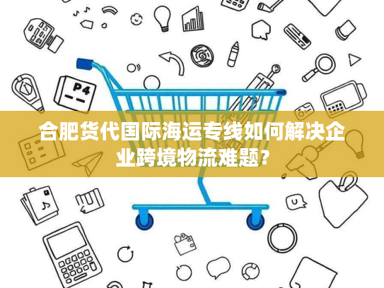 合肥货代国际海运专线如何解决企业跨境物流难题？