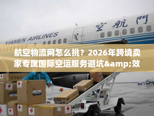 航空物流网怎么挑？2026年跨境卖家专属国际空运服务避坑&效率提升指南