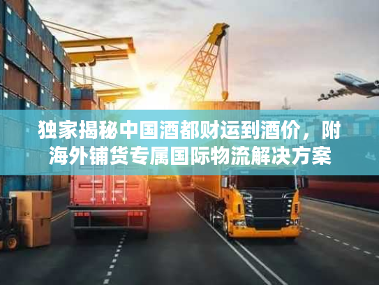 独家揭秘中国酒都财运到酒价，附海外铺货专属国际物流解决方案