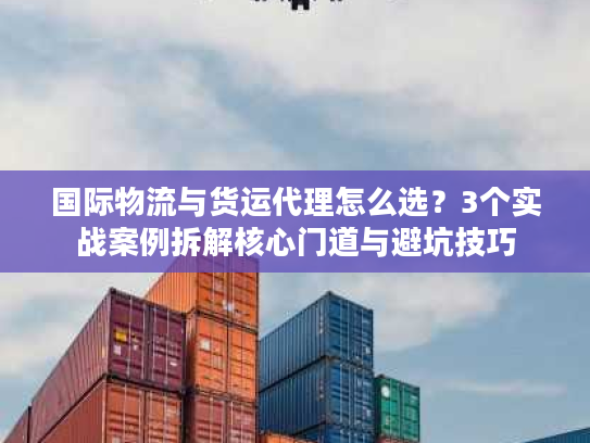 国际物流与货运代理怎么选？3个实战案例拆解核心门道与避坑技巧
