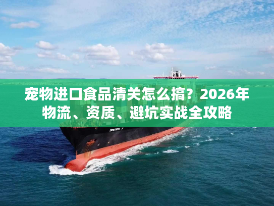 宠物进口食品清关怎么搞？2026年物流、资质、避坑实战全攻略