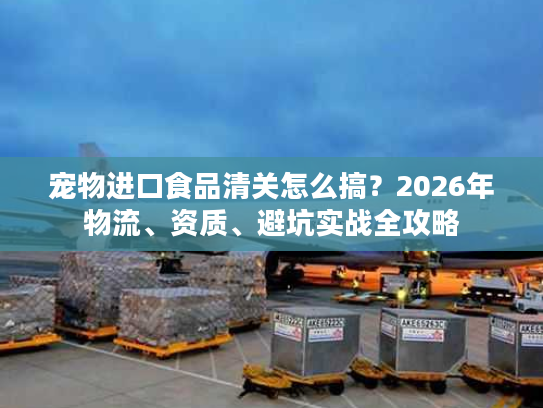 宠物进口食品清关怎么搞？2026年物流、资质、避坑实战全攻略