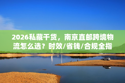 2026私藏干货，南京直邮跨境物流怎么选？时效/省钱/合规全指南