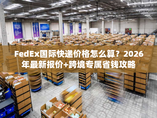 FedEx国际快递价格怎么算？2026年最新报价+跨境专属省钱攻略