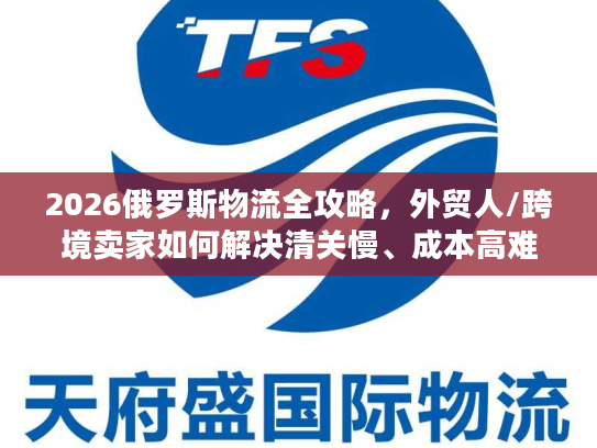 2026俄罗斯物流全攻略，外贸人/跨境卖家如何解决清关慢、成本高难题？