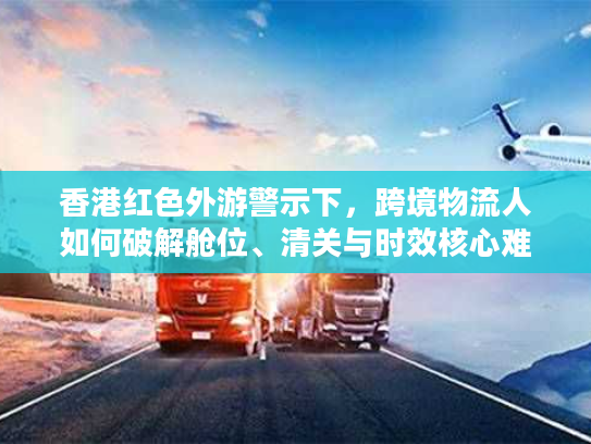 香港红色外游警示下，跨境物流人如何破解舱位、清关与时效核心难题？