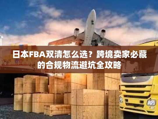 日本FBA双清怎么选？跨境卖家必藏的合规物流避坑全攻略