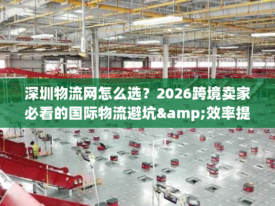 深圳物流网怎么选？2026跨境卖家必看的国际物流避坑&效率提升全指南
