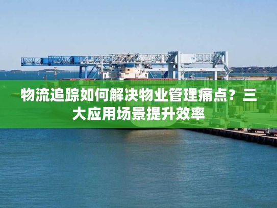 物流追踪如何解决物业管理痛点?三大应用场景提升效率 物流追踪如何解决物业管理痛点?三大应用场景提升效率