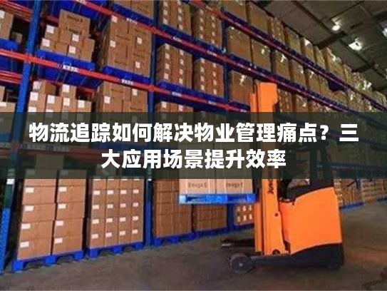 物流追踪如何解决物业管理痛点?三大应用场景提升效率 物流追踪如何解决物业管理痛点?三大应用场景提升效率