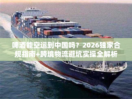 啤酒能空运到中国吗？2026独家合规指南+跨境物流避坑实操全解析