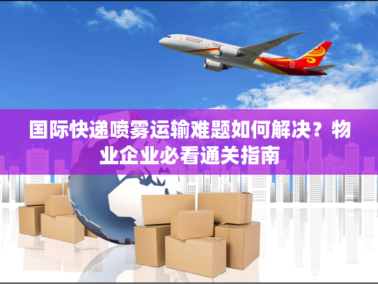 国际快递喷雾运输难题如何解决？物业企业必看通关指南