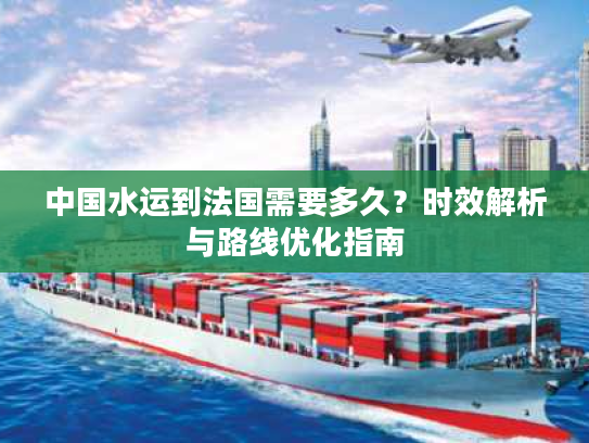中国水运到法国需要多久？时效解析与路线优化指南