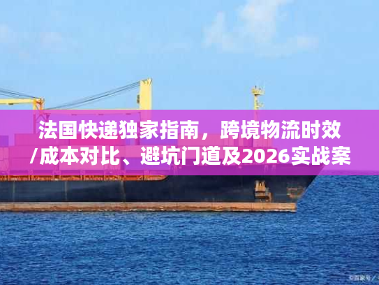 法国快递独家指南，跨境物流时效/成本对比、避坑门道及2026实战案例