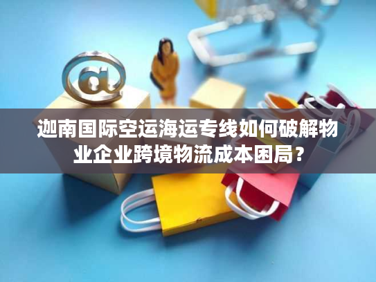 迦南国际空运海运专线如何破解物业企业跨境物流成本困局？