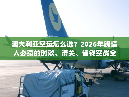 澳大利亚空运怎么选？2026年跨境人必藏的时效、清关、省钱实战全指南