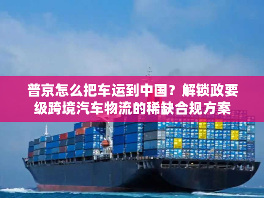 普京怎么把车运到中国？解锁政要级跨境汽车物流的稀缺合规方案