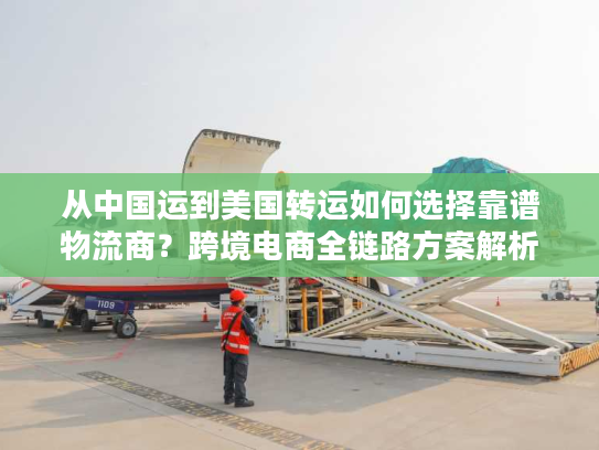 从中国运到美国转运如何选择靠谱物流商？跨境电商全链路方案解析