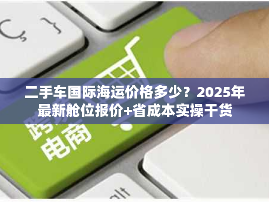 二手车国际海运价格多少？2025年最新舱位报价+省成本实操干货