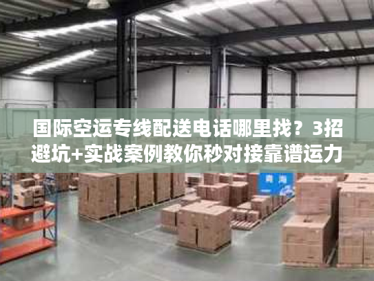 国际空运专线配送电话哪里找？3招避坑+实战案例教你秒对接靠谱运力