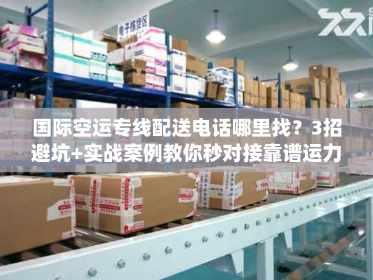 国际空运专线配送电话哪里找？3招避坑+实战案例教你秒对接靠谱运力