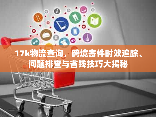 17k物流查询，跨境寄件时效追踪、问题排查与省钱技巧大揭秘