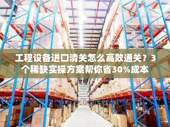 工程设备进口清关怎么高效通关？3个稀缺实操方案帮你省30%成本