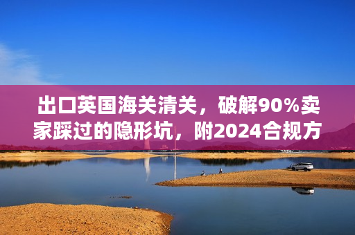 出口英国海关清关，破解90%卖家踩过的隐形坑，附2024合规方案