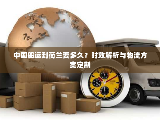 中国船运到荷兰要多久？时效解析与物流方案定制