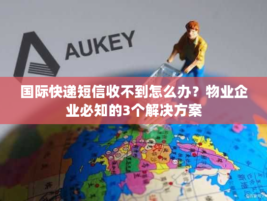 国际快递短信收不到怎么办？物业企业必知的3个解决方案