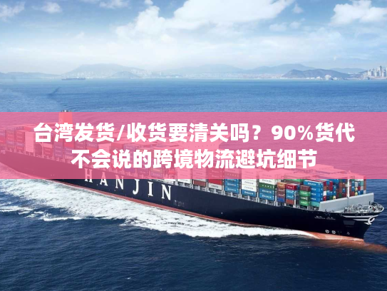 台湾发货/收货要清关吗？90%货代不会说的跨境物流避坑细节