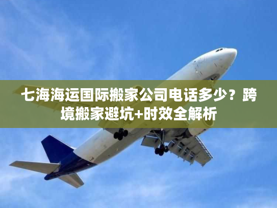 七海海运国际搬家公司电话多少？跨境搬家避坑+时效全解析